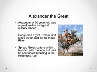 Alexander the Great
• Alexander at 20 years old was
a great soldier and great
military leader.
• Conquered Egypt, Persia, and
lands as far east as the Indus
River.
• Spread Greek culture which
blended with the local cultures
he conquered resulting in the
Hellenistic Age.
 