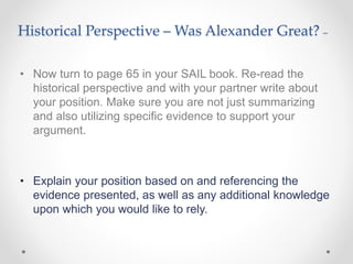 Historical Perspective – Was Alexander Great? –
• Now turn to page 65 in your SAIL book. Re-read the
historical perspective and with your partner write about
your position. Make sure you are not just summarizing
and also utilizing specific evidence to support your
argument.
• Explain your position based on and referencing the
evidence presented, as well as any additional knowledge
upon which you would like to rely.
 