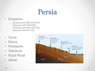 Persia
• Kingdoms:
o Achaemenids (558-330 BCE)
Seleucids (323-383 BCE)
Parthians (247 BCE-224 CE)
Sasanids (224-651 CE)
• Cyrus
• Darius
• Persepolis
• Tolerance
• Royal Road
• Qanat
 