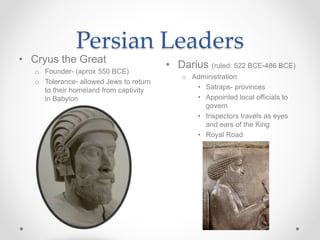 Persian Leaders
• Darius (ruled: 522 BCE-486 BCE)
o Administration
• Satraps- provinces
• Appointed local officials to
govern
• Inspectors travels as eyes
and ears of the King
• Royal Road
• Cryus the Great
o Founder- (aprox 550 BCE)
o Tolerance- allowed Jews to return
to their homeland from captivity
in Babylon
 
