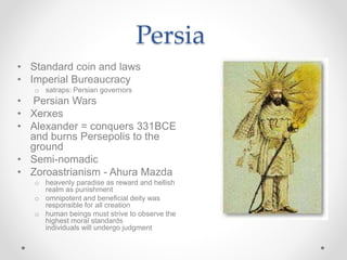 Persia
• Standard coin and laws
• Imperial Bureaucracy
o satraps: Persian governors
• Persian Wars
• Xerxes
• Alexander = conquers 331BCE
and burns Persepolis to the
ground
• Semi-nomadic
• Zoroastrianism - Ahura Mazda
o heavenly paradise as reward and hellish
realm as punishment
o omnipotent and beneficial deity was
responsible for all creation
o human beings must strive to observe the
highest moral standards
individuals will undergo judgment
 
