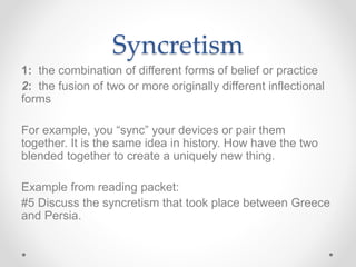 Syncretism
1: the combination of different forms of belief or practice
2: the fusion of two or more originally different inflectional
forms
For example, you “sync” your devices or pair them
together. It is the same idea in history. How have the two
blended together to create a uniquely new thing.
Example from reading packet:
#5 Discuss the syncretism that took place between Greece
and Persia.
 