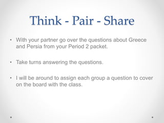 Think - Pair - Share
• With your partner go over the questions about Greece
and Persia from your Period 2 packet.
• Take turns answering the questions.
• I will be around to assign each group a question to cover
on the board with the class.
 