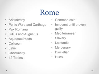 Rome
• Common coin
• Innocent until proven
guilty
• Mediterranean
• Slavery
• Latifundia
• Mercenary
• Diocletian
• Huns
• Aristocracy
• Punic Wars and Carthage
• Pax Romana
• Julius and Augustus
• Aqueduct/roads
• Coliseum
• Latin
• Christianity
• 12 Tables
 