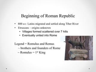 Beginning of Roman Republic
• 800 BCE Latins migrated and settled along Tiber River
• Etruscans – origins unknown
• Villages formed scattered over 7 hills
• Eventually united into Rome
Legend = Romulus and Remus
~ brothers and founders of Rome
~ Romulus = 1st King
 