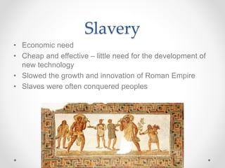 Slavery
• Economic need
• Cheap and effective – little need for the development of
new technology
• Slowed the growth and innovation of Roman Empire
• Slaves were often conquered peoples
 