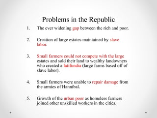 Problems in the Republic
1. The ever widening gap between the rich and poor.
2. Creation of large estates maintained by slave
labor.
3. Small farmers could not compete with the large
estates and sold their land to wealthy landowners
who created a latifundia (large farms based off of
slave labor).
4. Small farmers were unable to repair damage from
the armies of Hannibal.
5. Growth of the urban poor as homeless farmers
joined other unskilled workers in the cities.
 