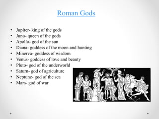 Roman Gods
• Jupiter- king of the gods
• Juno- queen of the gods
• Apollo- god of the sun
• Diana- goddess of the moon and hunting
• Minerva- goddess of wisdom
• Venus- goddess of love and beauty
• Pluto- god of the underworld
• Saturn- god of agriculture
• Neptune- god of the sea
• Mars- god of war
 