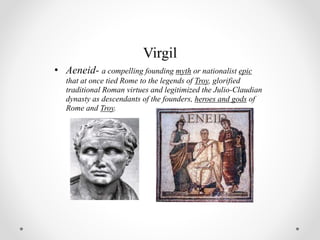 Virgil
• Aeneid- a compelling founding myth or nationalist epic
that at once tied Rome to the legends of Troy, glorified
traditional Roman virtues and legitimized the Julio-Claudian
dynasty as descendants of the founders, heroes and gods of
Rome and Troy.
 