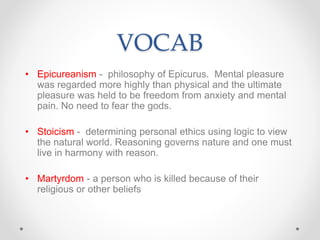 VOCAB
• Epicureanism - philosophy of Epicurus. Mental pleasure
was regarded more highly than physical and the ultimate
pleasure was held to be freedom from anxiety and mental
pain. No need to fear the gods.
• Stoicism - determining personal ethics using logic to view
the natural world. Reasoning governs nature and one must
live in harmony with reason.
• Martyrdom - a person who is killed because of their
religious or other beliefs
 
