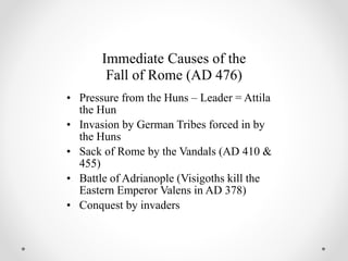 Immediate Causes of the
Fall of Rome (AD 476)
• Pressure from the Huns – Leader = Attila
the Hun
• Invasion by German Tribes forced in by
the Huns
• Sack of Rome by the Vandals (AD 410 &
455)
• Battle of Adrianople (Visigoths kill the
Eastern Emperor Valens in AD 378)
• Conquest by invaders
 