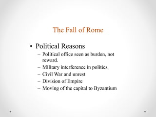 The Fall of Rome
• Political Reasons
– Political office seen as burden, not
reward.
– Military interference in politics
– Civil War and unrest
– Division of Empire
– Moving of the capital to Byzantium
 