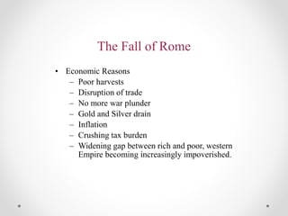 The Fall of Rome
• Economic Reasons
– Poor harvests
– Disruption of trade
– No more war plunder
– Gold and Silver drain
– Inflation
– Crushing tax burden
– Widening gap between rich and poor, western
Empire becoming increasingly impoverished.
 