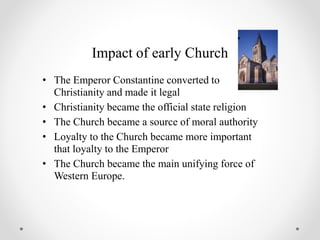 Impact of early Church
• The Emperor Constantine converted to
Christianity and made it legal
• Christianity became the official state religion
• The Church became a source of moral authority
• Loyalty to the Church became more important
that loyalty to the Emperor
• The Church became the main unifying force of
Western Europe.
 