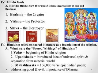 IV. Hindu Gods
A. How did Hindus view their gods? Many incarnations of one god -
Brahman
1. Brahma – the Creator
2. Vishnu – the Protector
3. Shiva – the Destroyer
IV. Hinduism relied on sacred literature as a foundation of the religion.
A. What were the “Sacred Writings” of Hinduism?
1.Vedas = beginning of Hindu religion
2. Upanishads = introduced idea of universal spirit &
separation from material world
3. Mahabharata = 106,000 verse epic Indian poem;
addressing good & evil; importance of Dharma.
 