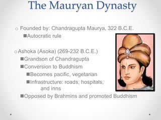 o Founded by: Chandragupta Maurya, 322 B.C.E.
Autocratic rule
oAshoka (Asoka) (269-232 B.C.E.)
Grandson of Chandragupta
Conversion to Buddhism
Becomes pacific, vegetarian
Infrastructure: roads, hospitals,
and inns
Opposed by Brahmins and promoted Buddhism
The Mauryan Dynasty
 