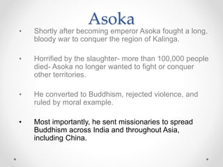 • Shortly after becoming emperor Asoka fought a long,
bloody war to conquer the region of Kalinga.
• Horrified by the slaughter- more than 100,000 people
died- Asoka no longer wanted to fight or conquer
other territories.
• He converted to Buddhism, rejected violence, and
ruled by moral example.
• Most importantly, he sent missionaries to spread
Buddhism across India and throughout Asia,
including China.
Asoka
 