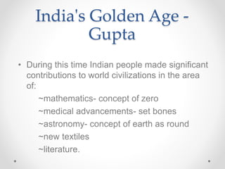 • During this time Indian people made significant
contributions to world civilizations in the area
of:
~mathematics- concept of zero
~medical advancements- set bones
~astronomy- concept of earth as round
~new textiles
~literature.
India's Golden Age -
Gupta
 