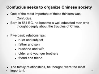 Confucius seeks to organize Chinese society
 One of the most important of these thinkers was
Confucius.
 Born in 551 BC, he became a well educated man who
thought deeply about the troubles of China.
 Five basic relationships:
 ruler and subject
 father and son
 husband and wife
 older and younger brothers
 friend and friend
 The family relationships, he thought, were the most
important.
 