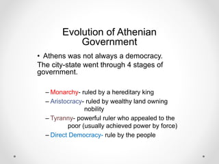 Evolution of Athenian
Government
• Athens was not always a democracy.
The city-state went through 4 stages of
government.
– Monarchy- ruled by a hereditary king
– Aristocracy- ruled by wealthy land owning
nobility
– Tyranny- powerful ruler who appealed to the
poor (usually achieved power by force)
– Direct Democracy- rule by the people
 