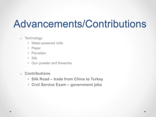 Advancements/Contributions
o Technology
• Water-powered mills
• Paper
• Porcelain
• Silk
• Gun powder and fireworks
o Contributions
• Silk Road – trade from China to Turkey
• Civil Service Exam – government jobs
 