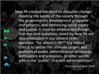 New PA created the need to stimulate change:
meeting the needs of the society through
the government’s development programs
and projects, and addressing social equity
and justice. It must be emphasized though,
that the core questions raised by New PA are
also embedded in our second order
question, “for whom is PA?” It is indeed
critical to define the ultimate targets and
partners of public administration structures,
institutions and processes. In other words,
who is the “public” in public administration?
Kristen Norman-Major (2006)
 