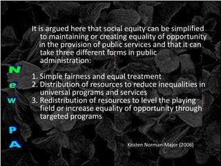 It is argued here that social equity can be simplified
to maintaining or creating equality of opportunity
in the provision of public services and that it can
take three different forms in public
administration:
1. Simple fairness and equal treatment
2. Distribution of resources to reduce inequalities in
universal programs and services
3. Redistribution of resources to level the playing
field or increase equality of opportunity through
targeted programs
Kristen Norman-Major (2006)
 