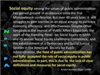 Social equity among the values of public administration
has gained ground in acceptance since the first
Minnowbrook conference. But over 40 years later, it still
struggles to gain traction as an equal among its partners
economy, efficiency, and effectiveness. Despite other
symposia in the Journal of Public Affairs Education, the
work of the Standing Panel on Social Equity in NAPA
and its annual Social Equity Leadership Conference, and
the establishment of a Democracy and Social Justice
Section in the American Society for Public
Administration, the field of public administration has
not fully accepted the role of social equity in public
administration. In part, this is due to the lack of clear
definitions and measures for social equity.
Kristen Norman-Major (2006)
 