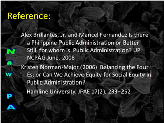 Alex Brillantes, Jr. and Maricel Fernandez Is there
a Philippine Public Administration or Better
Still, for whom is Public Administration? UP
NCPAG June, 2008
Kristen Norman-Major (2006) Balancing the Four
Es; or Can We Achieve Equity for Social Equity in
Public Administration?
Hamline University. JPAE 17(2), 233–252
Reference:
 
