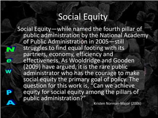 Social Equity
Social Equity—while named the fourth pillar of
public administration by the National Academy
of Public Administration in 2005—still
struggles to find equal footing with its
partners, economy, efficiency and
effectiveness. As Wooldridge and Gooden
(2009) have argued, it is the rare public
administrator who has the courage to make
social equity the primary goal of policy. The
question for this work is, “Can we achieve
equity for social equity among the pillars of
public administration?”
Kristen Norman-Major (2006)
 