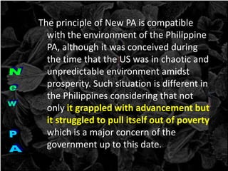 The principle of New PA is compatible
with the environment of the Philippine
PA, although it was conceived during
the time that the US was in chaotic and
unpredictable environment amidst
prosperity. Such situation is different in
the Philippines considering that not
only it grappled with advancement but
it struggled to pull itself out of poverty
which is a major concern of the
government up to this date.
 