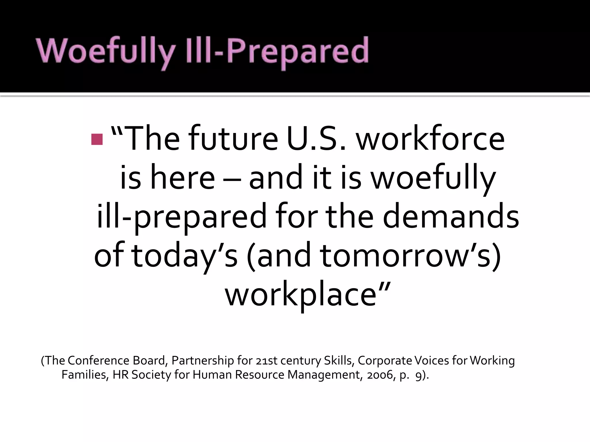 “ The future U.S. workforce  is here – and it is woefully  ill-prepared for the demands  of today’s (and tomorrow’s) workplace”  (The Conference Board, Partnership for 21st century Skills, Corporate Voices for Working Families, HR Society for Human Resource Management, 2006, p.  9).  