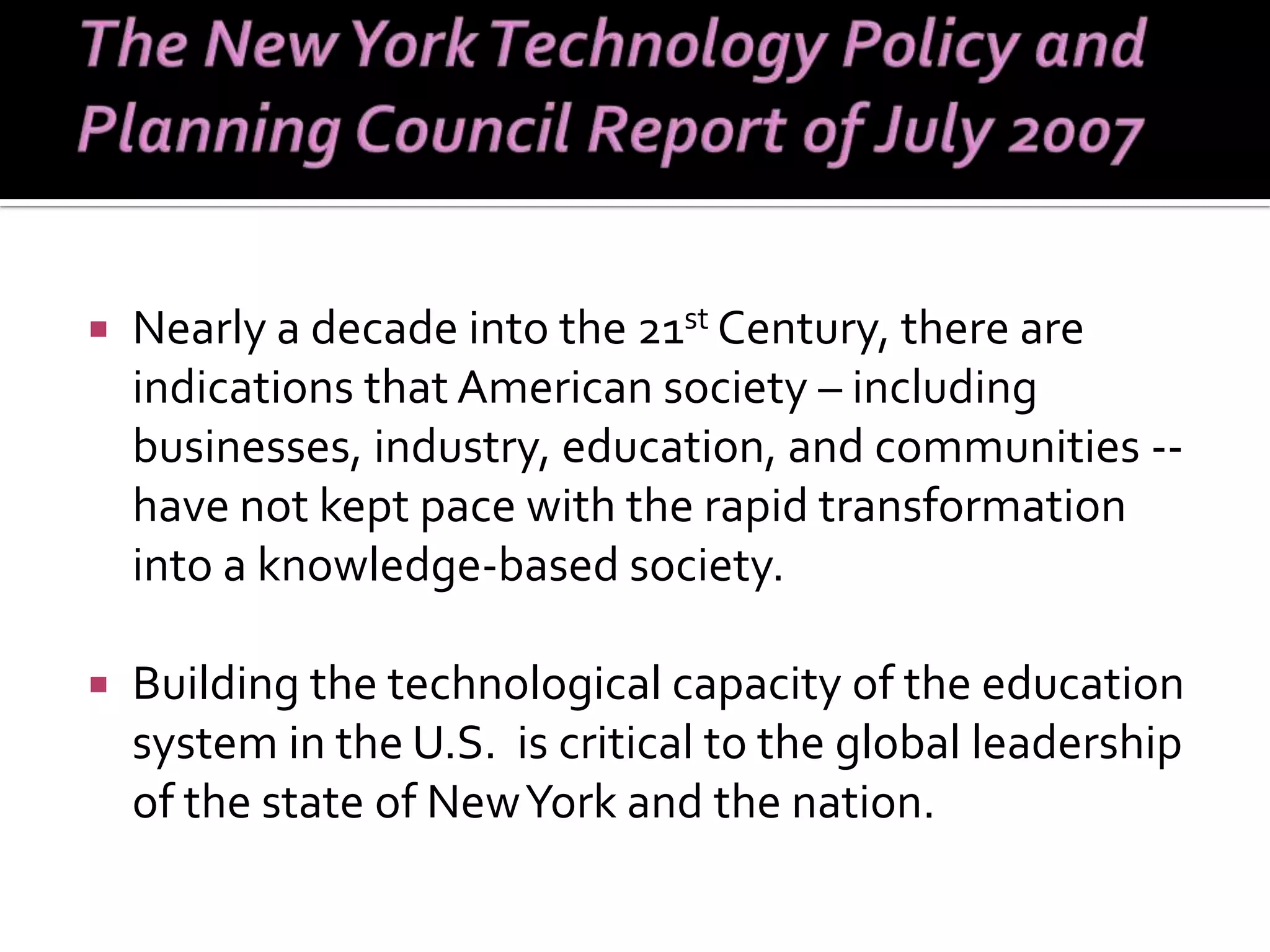 Nearly a decade into the 21 st  Century, there are indications that American society – including businesses, industry, education, and communities -- have not kept pace with the rapid transformation into a knowledge-based society.  Building the technological capacity of the education system in the U.S.  is critical to the global leadership of the state of New York and the nation.  