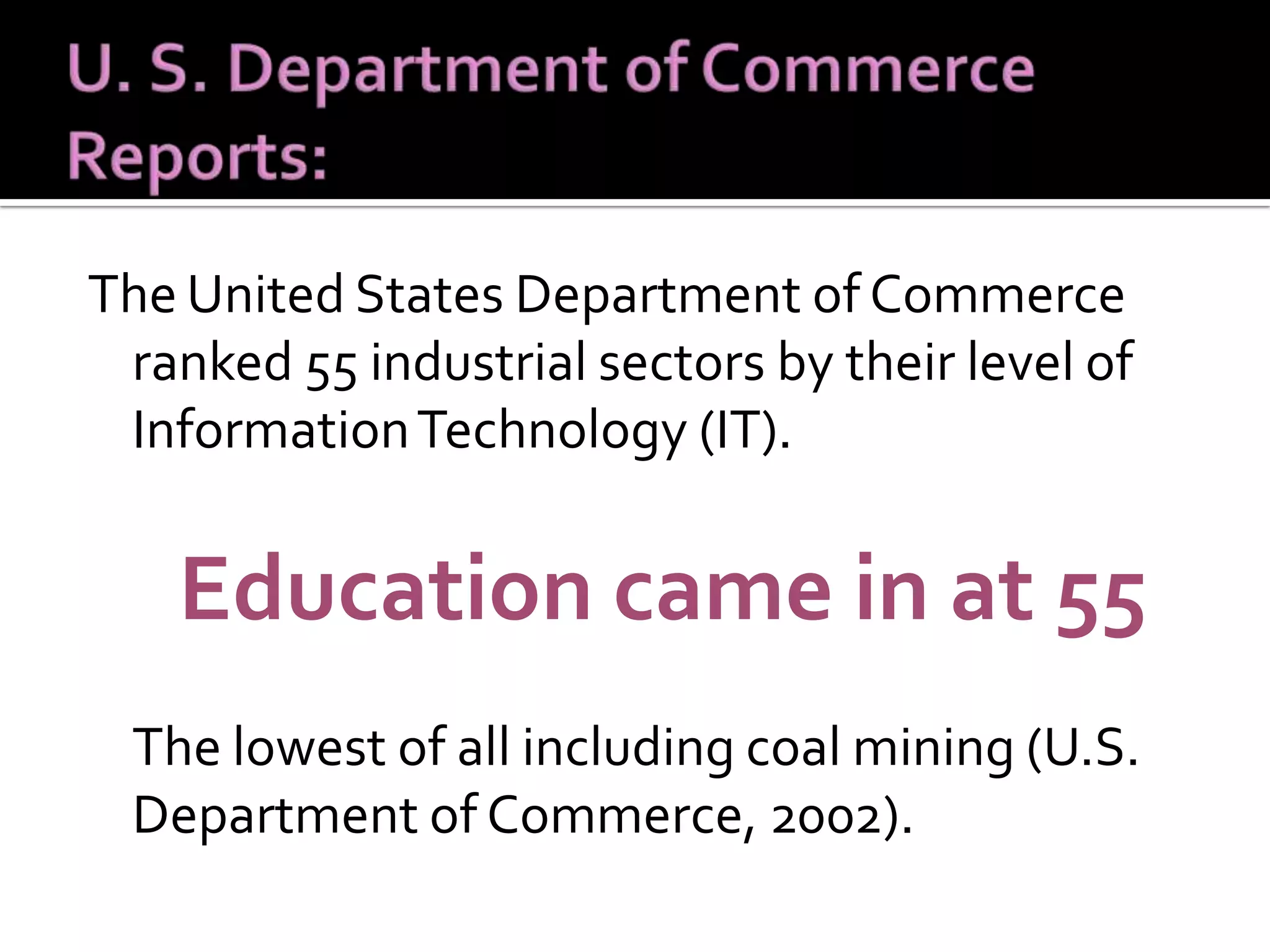 The United States Department of Commerce ranked 55 industrial sectors by their level of Information Technology (IT). Education came in at 55  The lowest of all including coal mining (U.S. Department of Commerce, 2002).  