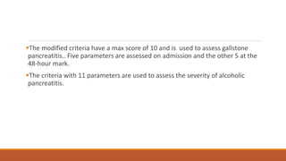 The modified criteria have a max score of 10 and is used to assess gallstone
pancreatitis.. Five parameters are assessed on admission and the other 5 at the
48-hour mark.
The criteria with 11 parameters are used to assess the severity of alcoholic
pancreatitis.
 
