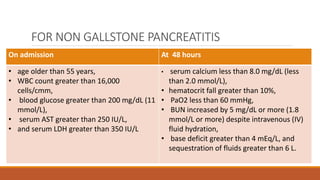 FOR NON GALLSTONE PANCREATITIS
On admission At 48 hours
• age older than 55 years,
• WBC count greater than 16,000
cells/cmm,
• blood glucose greater than 200 mg/dL (11
mmol/L),
• serum AST greater than 250 IU/L,
• and serum LDH greater than 350 IU/L
• serum calcium less than 8.0 mg/dL (less
than 2.0 mmol/L),
• hematocrit fall greater than 10%,
• PaO2 less than 60 mmHg,
• BUN increased by 5 mg/dL or more (1.8
mmol/L or more) despite intravenous (IV)
fluid hydration,
• base deficit greater than 4 mEq/L, and
sequestration of fluids greater than 6 L.
 