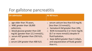 For gallstone pancreatitis
On admission At 48 hours
o age older than 70 years,
o WBC greater than 18,000
cells/cmm,
o blood glucose greater than 220
mg/dL (greater than 12.2 mmol/L),
o serum AST greater than 250 IU/L,
and
o serum LDH greater than 400 IU/L
o serum calcium less than 8.0 mg/dL
(less than 2.0 mmol/L),
o hematocrit fall greater than 10%,
o BUN increased by 2 or more mg/dL
(0.7 or more mmol/L) despite IV
fluid hydration,
o base deficit greater than 5 mEq/L,
and sequestration of fluids greater
than 4 L.
 