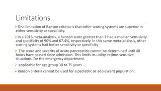 Limitations
One limitation of Ranson criteria is that other scoring systems are superior in
either sensitivity or specificity.
in a 2016 meta-analysis, a Ranson score greater than 2 had a median sensitivity
and specificity of 90% and 67.4%, respectively. In this same meta-analysis, other
scoring systems had better sensitivity or specificity
 The score and severity of acute pancreatitis cannot be determined until 48
hours have passed since admission. This limits its utility in time-sensitive
situations like the emergency department.
 applicable for age group 30 to 75 years .
Ranson criteria cannot be used for a pediatric or adolescent population.
 