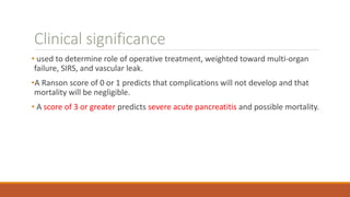 Clinical significance
• used to determine role of operative treatment, weighted toward multi-organ
failure, SIRS, and vascular leak.
•A Ranson score of 0 or 1 predicts that complications will not develop and that
mortality will be negligible.
• A score of 3 or greater predicts severe acute pancreatitis and possible mortality.
 