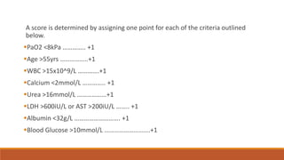 A score is determined by assigning one point for each of the criteria outlined
below.
PaO2 <8kPa ………….. +1
Age >55yrs ……………..+1
WBC >15x10^9/L ………….+1
Calcium <2mmol/L ………….. +1
Urea >16mmol/L ………………+1
LDH >600iU/L or AST >200iU/L …….. +1
Albumin <32g/L ………………………. +1
Blood Glucose >10mmol/L ……………………….+1
 