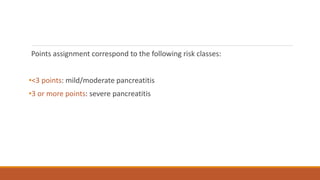 Points assignment correspond to the following risk classes:
•<3 points: mild/moderate pancreatitis
•3 or more points: severe pancreatitis
 