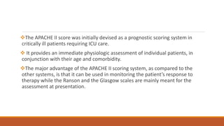 The APACHE II score was initially devised as a prognostic scoring system in
critically ill patients requiring ICU care.
 It provides an immediate physiologic assessment of individual patients, in
conjunction with their age and comorbidity.
The major advantage of the APACHE II scoring system, as compared to the
other systems, is that it can be used in monitoring the patient’s response to
therapy while the Ranson and the Glasgow scales are mainly meant for the
assessment at presentation.
 