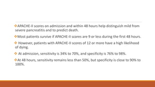 APACHE-II scores on admission and within 48 hours help distinguish mild from
severe pancreatitis and to predict death.
Most patients survive if APACHE-II scores are 9 or less during the first 48 hours.
 However, patients with APACHE-II scores of 12 or more have a high likelihood
of dying.
 At admission, sensitivity is 34% to 70%, and specificity is 76% to 98%.
At 48 hours, sensitivity remains less than 50%, but specificity is close to 90% to
100%.
 