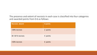 The presence and extent of necrosis in each case is classified into four categories
and awarded points from 0-6 as follows:
Necrosis absent 0 points
<30% necrosis 2 points
30 -50 % necrosis 4 points
>50% necrosis 6 points
 