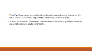 The BISAP is an easy-to-calculate clinical prediction scale using data from the
initial clinical assessment of patients and routine laboratory data.
 Pooled estimates in the current study demonstrate its very good performance
in predicting severe acute pancreatitis.
 