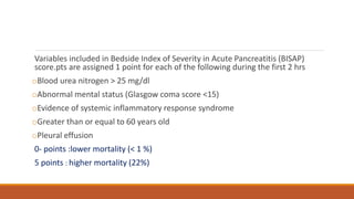 Variables included in Bedside Index of Severity in Acute Pancreatitis (BISAP)
score.pts are assigned 1 point for each of the following during the first 2 hrs
oBlood urea nitrogen > 25 mg/dl
oAbnormal mental status (Glasgow coma score <15)
oEvidence of systemic inflammatory response syndrome
oGreater than or equal to 60 years old
oPleural effusion
0- points :lower mortality (< 1 %)
5 points : higher mortality (22%)
 