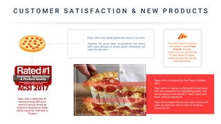 C U S T O M E R S A T I S F A C T I O N & N E W P R O D U C T S
Papa John’s introduced its Pan Pizza in October
2016.
Papa John's is hoping to distinguish its pan pizza
from the competition by highlighting quality, with
the company's move toward a "clean" menu with
fewer artificial ingredients.
Papa John's hopes that the new style of pizza will
make up more than 10% of sales at locations
across the US.
Papa John's celebrates #1
ranking among QSR pizza
chains in annual American
Customer Satisfaction Index
(ACSI) report for 16th time in
18 years
Papa John's has added gluten-free pizza to its menu.
However the pizza chain recommends that diners
with celiac disease or severe gluten intolerance not
order the new item.
The pizza chain is testing a
new system called "Papa
Priority" that lets
customers pay a $2.99 fee
to skip ahead of earlier
orders and get their pizzas
delivered faster.
 