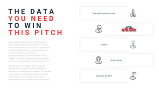 T H E D A T A
Better Ingredients. Better Pizza. Better Marketing.
Chief Marketing Officer Brandon Rhoten confirmed
that he recently sent a note to about 10 agencies and
holding companies seeking a new creative partner.
The note kicked off a non-traditional
request-for-proposals process that Papa John's is
handling on its own. Its goal is to wrap up the review
and have an agency partner in place by end of 2017.
Rhoten says he wants Papa John's, the nation's
4th-largest pizza chain, to stand out in what has
become a commoditized pizza category. Plus, as Papa
John's puts more emphasis on digital ordering and
social media, it wants a creative team that can
enhance the company's effectiveness in those areas.
Y O U N E E D
T O W I N
T H I S P I T C H
Papa John account in review
Creative
North America
September 12, 2017
 