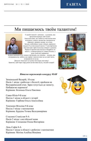 ВИПУСК №2 30 / / 10 / / 2020 ГАЗЕТА
СТР. 4
Ми пишаємось твоїм талантом!
У нашій гімназії є дівчинка – художник, яка
продемонструвала свій талант.
Анастасія каже, що любов до мистецтва вона
відчувала з самого дитинства, малюючи на
парканах, уривках паперу, на стінах.
Батьки, побачивши талант доньки, вирішили
віддати її до мистецької школи. У шестирічному
віці вона вже гарно володіла олівцем і гуашшю.
Перша її картина маслом була «Корабель на
закаті», з кожним роком їх ставало більше, а
руки Анастасії вправніші.
За роки навчання було чимало труднощів, але дівчина - людина, яка
посправжньому любить цю справу і наполегливо іде до своєї мети,
незважаючи ні на що.
Дякуємо Анастасії за чудову мистецьку виставку!
Бажаємо, щоб через пару років ця виставка була у модній галереї!
Вітаємо переможців конкурсу МАН
Зимницький Валерій, 10 клас
Посів 1 місце з роботою з біології, пройшов на
Всеукраїнський етап. Зараз готується до захисту.
Побажаємо перемоги!
Керівник: Біленька Ольга Павлівна
Савко Юлія 9-Б клас
Посіла 1 місце в області з історії
Керівник: Горбова Ольга Анатоліївна
Тимченко Віталіна 9-Б клас
Посіла 3 місце з математики
Керівник: Бурдіна Тетяна Володимирівна
Стасенко Станіслав 9-А
Посів 2 місце з англійської мови
Керівник: Степанова Олена Вікторівна
Лень Софія 8-А
Посіла 1 місце в області з роботою з математики
Керівник: Мотіна Альбіна Вінцівна
 