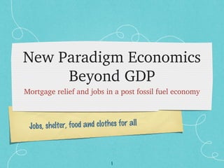 1
Jobs, shelter, food and clothes for all
New Paradigm Economics 
Beyond GDP
Mortgage relief and jobs in a post fossil fuel economy
 